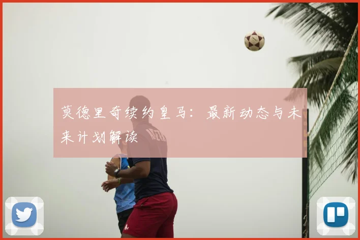 莫德里奇续约皇马:最新动态与未来计划解读