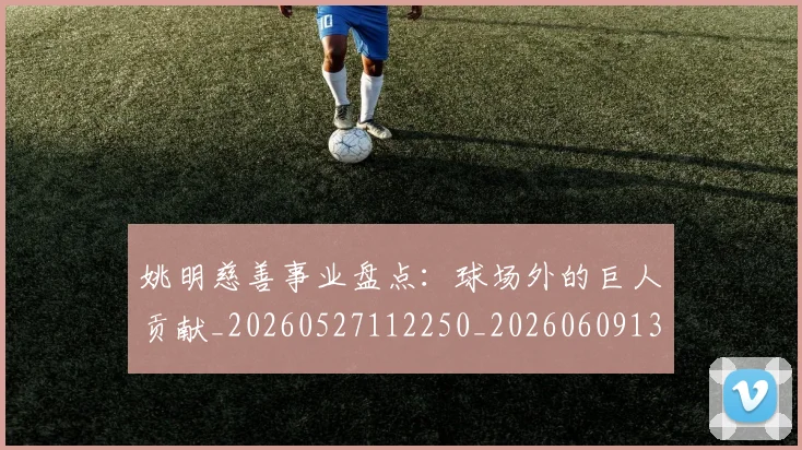 姚明慈善事业盘点:球场外的巨人贡献_20260527112250_20260609132943