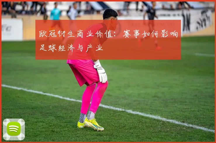 欧冠衍生商业价值:赛事如何影响足球经济与产业