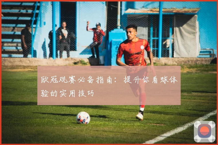欧冠观赛必备指南：提升你看球体验的实用技巧