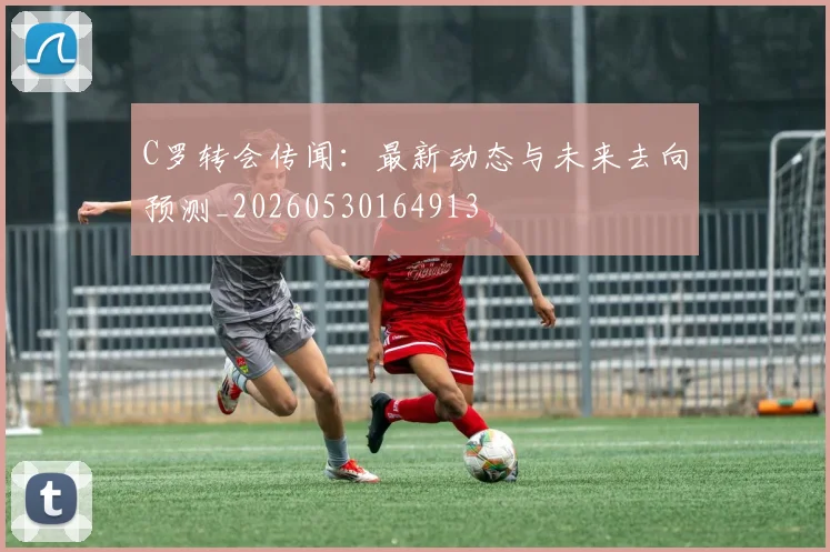 C罗转会传闻：最新动态与未来去向预测_20260530164913